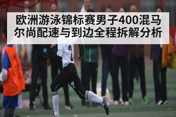 欧洲游泳锦标赛男子400混马尔尚配速与到边全程拆解分析