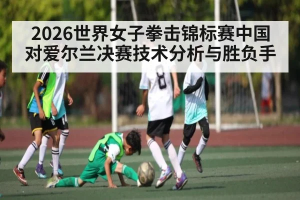 2026世界女子拳击锦标赛中国对爱尔兰决赛技术分析与胜负手