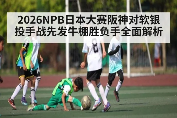 2026NPB日本大赛阪神对软银投手战先发牛棚胜负手全面解析