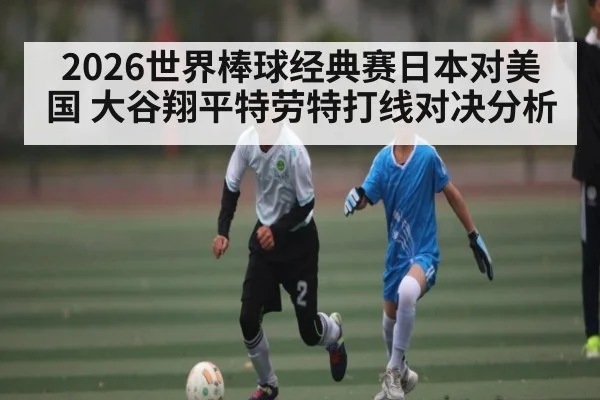 2026世界棒球经典赛日本对美国 大谷翔平特劳特打线对决分析